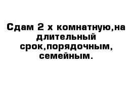 Сдам 2-х комнатную,на длительный срок,порядочным, семейным.